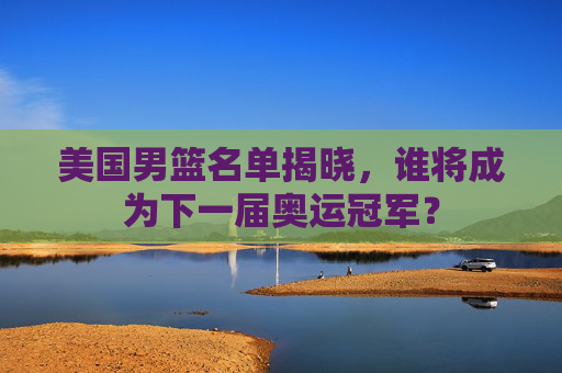 美国男篮名单揭晓，谁将成为下一届奥运冠军？