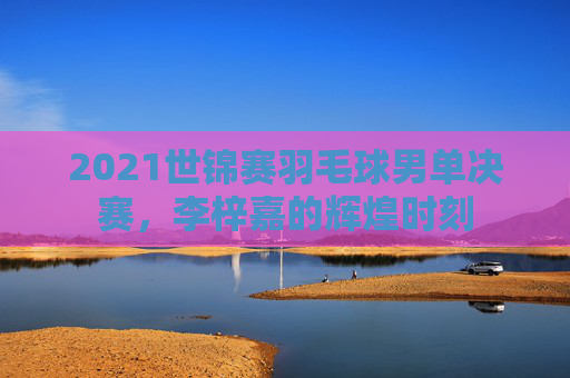 2021世锦赛羽毛球男单决赛，李梓嘉的辉煌时刻