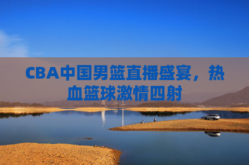 CBA中国男篮直播盛宴，热血篮球激情四射