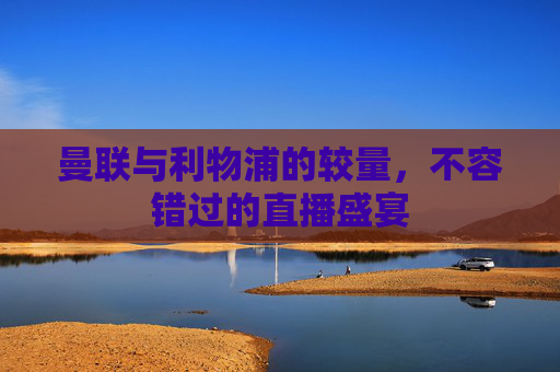 曼联与利物浦的较量，不容错过的直播盛宴