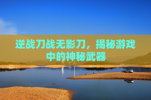 逆战刀战无影刀，揭秘游戏中的神秘武器