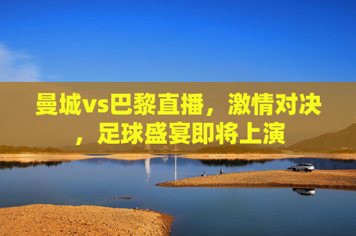 曼城vs巴黎直播，激情对决，足球盛宴即将上演