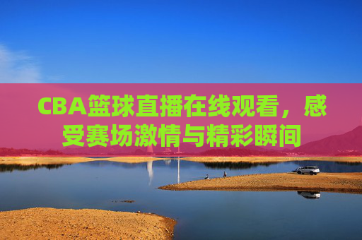 CBA篮球直播在线观看，感受赛场激情与精彩瞬间