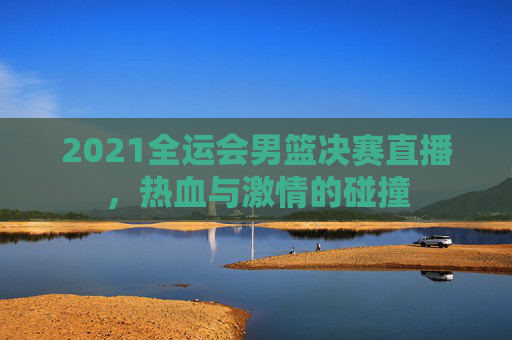 2021全运会男篮决赛直播，热血与激情的碰撞