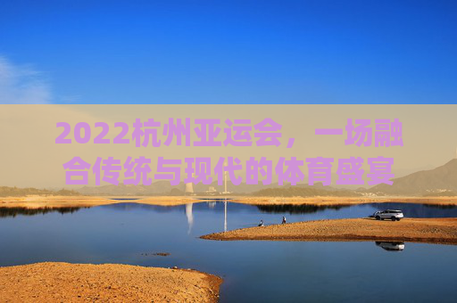 2022杭州亚运会，一场融合传统与现代的体育盛宴