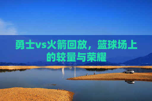 勇士vs火箭回放，篮球场上的较量与荣耀