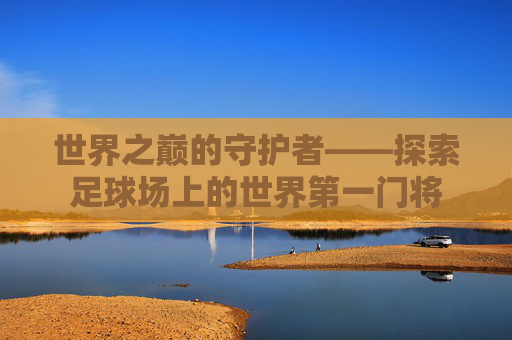 世界之巅的守护者——探索足球场上的世界第一门将