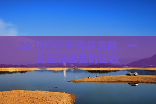 2019男篮世界杯录像，一场篮球盛宴的回放