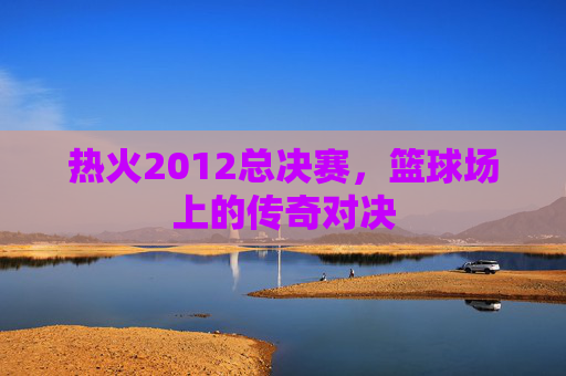 热火2012总决赛，篮球场上的传奇对决