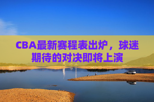 CBA最新赛程表出炉，球迷期待的对决即将上演