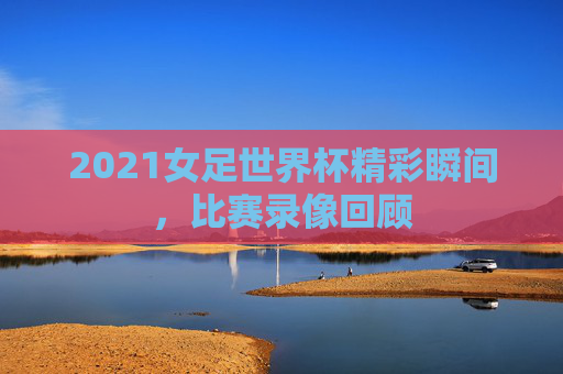 2021女足世界杯精彩瞬间，比赛录像回顾
