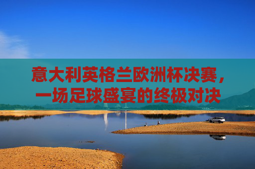 意大利英格兰欧洲杯决赛，一场足球盛宴的终极对决