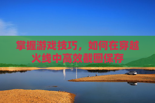 掌握游戏技巧，如何在穿越火线中高效截图保存