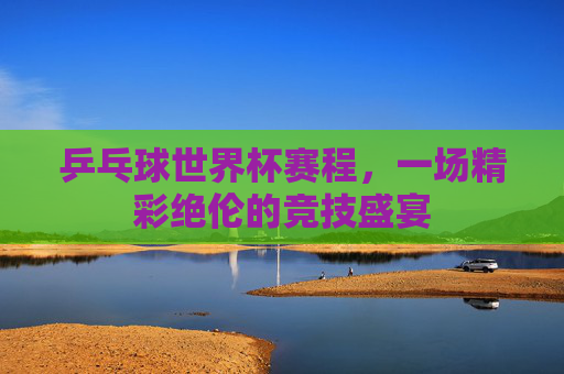 乒乓球世界杯赛程，一场精彩绝伦的竞技盛宴