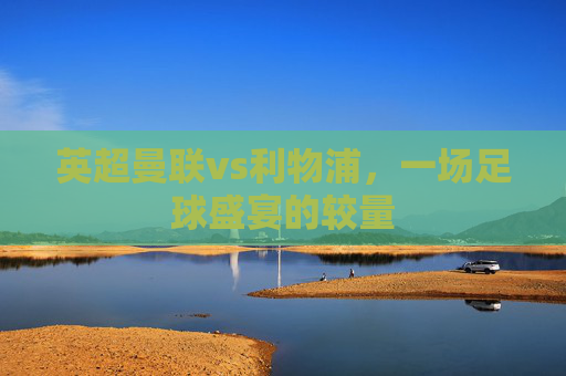 英超曼联vs利物浦，一场足球盛宴的较量