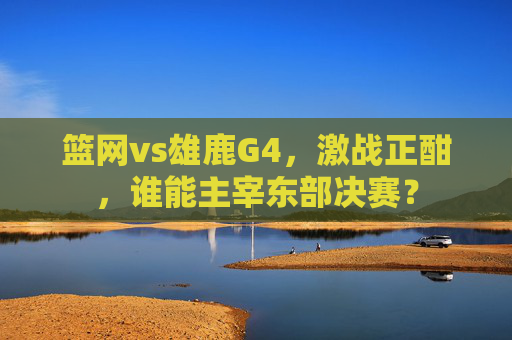 篮网vs雄鹿G4，激战正酣，谁能主宰东部决赛？
