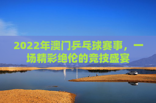 2022年澳门乒乓球赛事，一场精彩绝伦的竞技盛宴