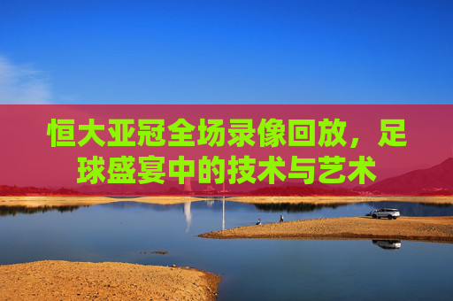 恒大亚冠全场录像回放，足球盛宴中的技术与艺术