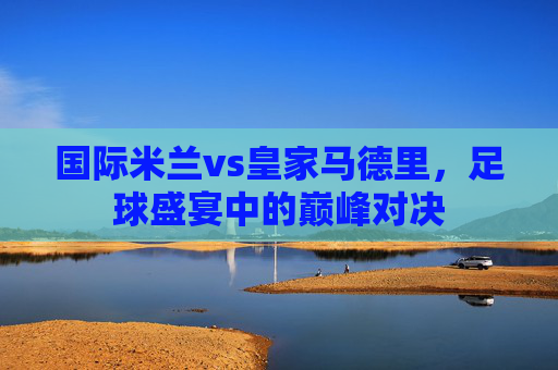 国际米兰vs皇家马德里，足球盛宴中的巅峰对决