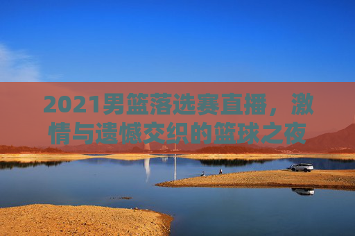 2021男篮落选赛直播，激情与遗憾交织的篮球之夜