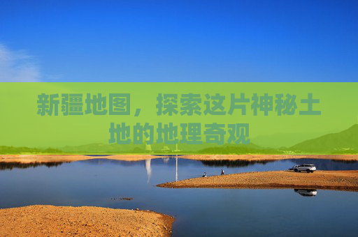 新疆地图，探索这片神秘土地的地理奇观