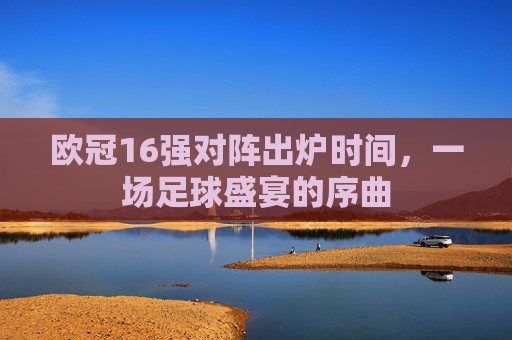 欧冠16强对阵出炉时间，一场足球盛宴的序曲