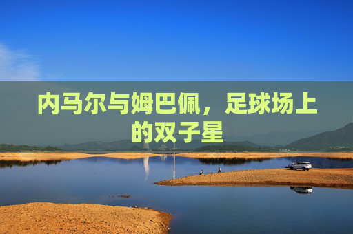 内马尔与姆巴佩，足球场上的双子星