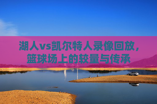 湖人vs凯尔特人录像回放，篮球场上的较量与传承