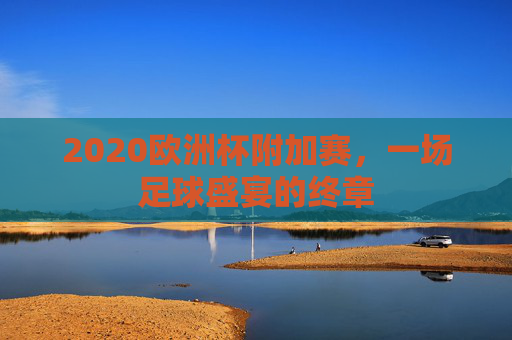 2020欧洲杯附加赛，一场足球盛宴的终章