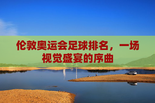 伦敦奥运会足球排名，一场视觉盛宴的序曲