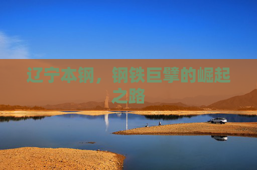 辽宁本钢，钢铁巨擘的崛起之路