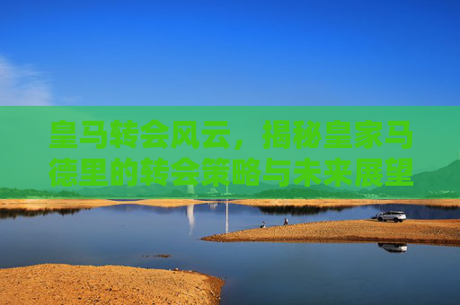 皇马转会风云，揭秘皇家马德里的转会策略与未来展望
