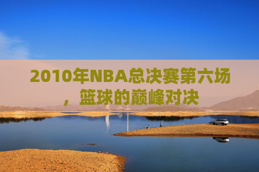 2010年NBA总决赛第六场，篮球的巅峰对决