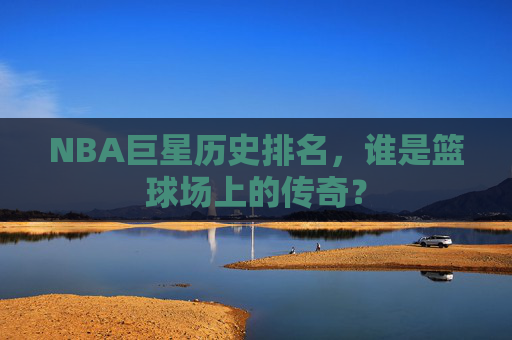 NBA巨星历史排名，谁是篮球场上的传奇？