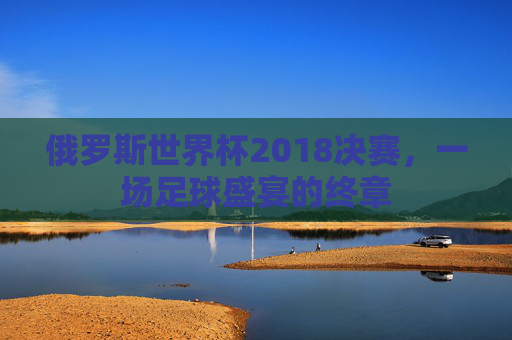 俄罗斯世界杯2018决赛，一场足球盛宴的终章