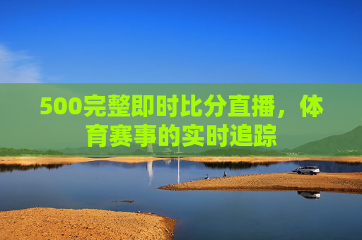 500完整即时比分直播，体育赛事的实时追踪