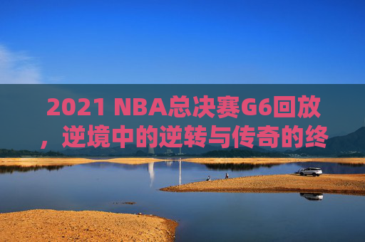 2021 NBA总决赛G6回放，逆境中的逆转与传奇的终章