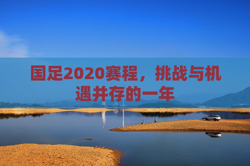 国足2020赛程，挑战与机遇并存的一年