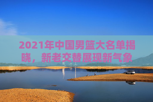 2021年中国男篮大名单揭晓，新老交替展现新气象