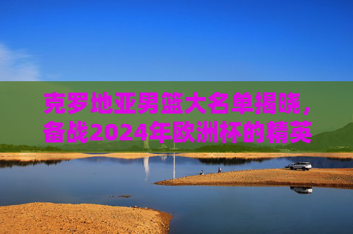克罗地亚男篮大名单揭晓，备战2024年欧洲杯的精英阵容