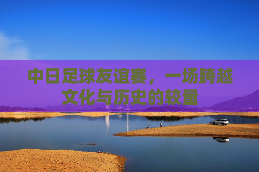 中日足球友谊赛，一场跨越文化与历史的较量
