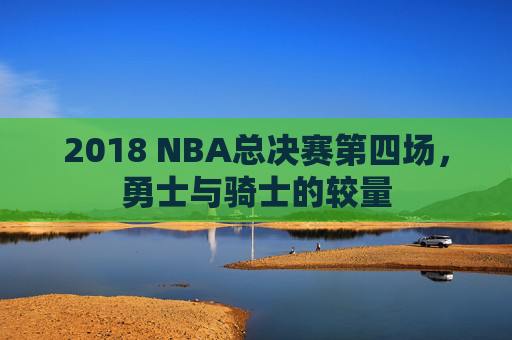 2018 NBA总决赛第四场，勇士与骑士的较量