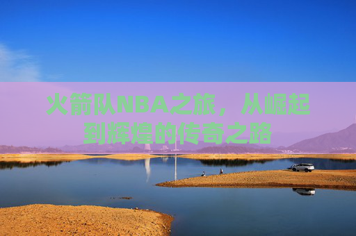 火箭队NBA之旅，从崛起到辉煌的传奇之路