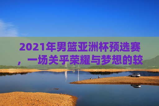 2021年男篮亚洲杯预选赛，一场关乎荣耀与梦想的较量