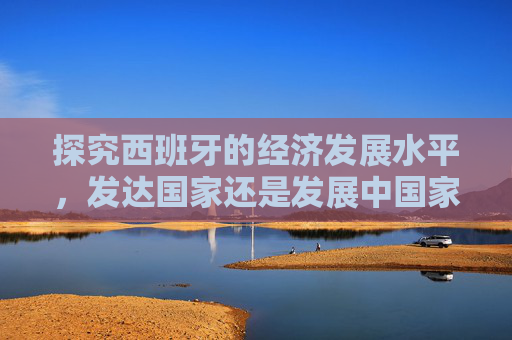 探究西班牙的经济发展水平，发达国家还是发展中国家？