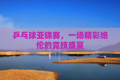 乒乓球亚锦赛，一场精彩绝伦的竞技盛宴