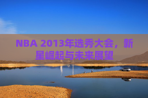 NBA 2013年选秀大会，新星崛起与未来展望