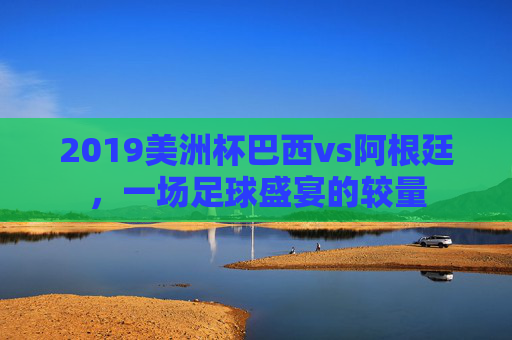 2019美洲杯巴西vs阿根廷，一场足球盛宴的较量