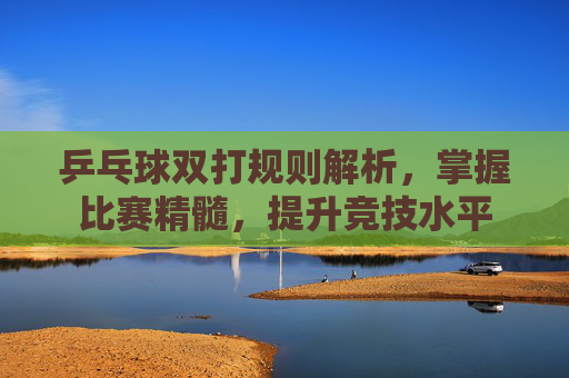 乒乓球双打规则解析，掌握比赛精髓，提升竞技水平