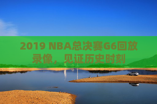 2019 NBA总决赛G6回放录像，见证历史时刻